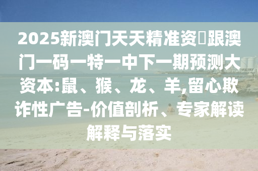 2025新澳門天天精準(zhǔn)資枓跟澳門一碼一特一中下一期預(yù)測(cè)大資本:鼠、猴、龍、羊,留心欺詐性廣告-價(jià)值剖析、專家解讀解釋與落實(shí)