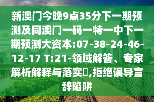 新澳門今晚9點(diǎn)35分下一期預(yù)測及同澳門一碼一特一中下一期預(yù)測大資本:07-38-24-46-12-17 T:21-領(lǐng)域解答、專家解析解釋與落實(shí)?,拒絕誤導(dǎo)言辭陷阱