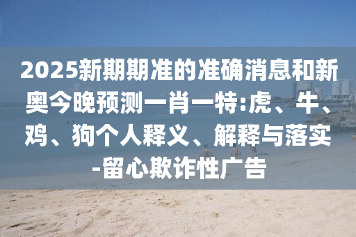 2025新期期準(zhǔn)的準(zhǔn)確消息和新奧今晚預(yù)測一肖一特:虎、牛、雞、狗個人釋義、解釋與落實-留心欺詐性廣告