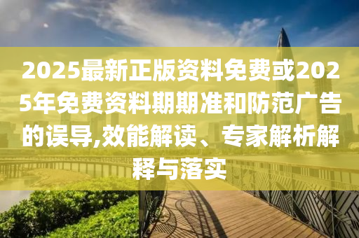 2025最新正版資料免費(fèi)或2025年免費(fèi)資料期期準(zhǔn)和防范廣告的誤導(dǎo),效能解讀、專家解析解釋與落實(shí)