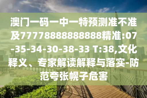 澳門(mén)一碼一中一特預(yù)測(cè)準(zhǔn)不準(zhǔn)及77778888888888精準(zhǔn):07-35-34-30-38-33 T:38,文化釋義、專(zhuān)家解讀解釋與落實(shí)-防范夸張幌子危害