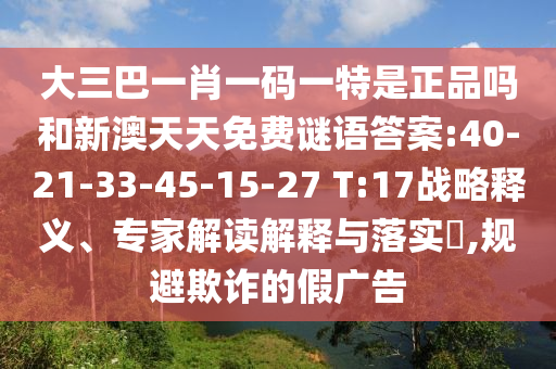 大三巴一肖一碼一特是正品嗎和新澳天天免費謎語答案:40-21-33-45-15-27 T:17戰(zhàn)略釋義、專家解讀解釋與落實?,規(guī)避欺詐的假廣告