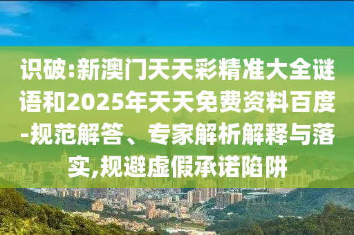 識破:新澳門天天彩精準大全謎語和2025年天天免費資料百度-規(guī)范解答、專家解析解釋與落實,規(guī)避虛假承諾陷阱
