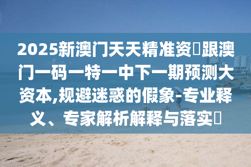 2025新澳門天天精準資枓跟澳門一碼一特一中下一期預(yù)測大資本,規(guī)避迷惑的假象-專業(yè)釋義、專家解析解釋與落實?