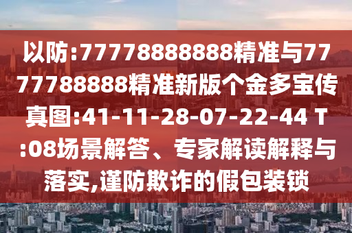 以防:77778888888精準(zhǔn)與7777788888精準(zhǔn)新版?zhèn)€金多寶傳真圖:41-11-28-07-22-44 T:08場(chǎng)景解答、專(zhuān)家解讀解釋與落實(shí),謹(jǐn)防欺詐的假包裝鎖