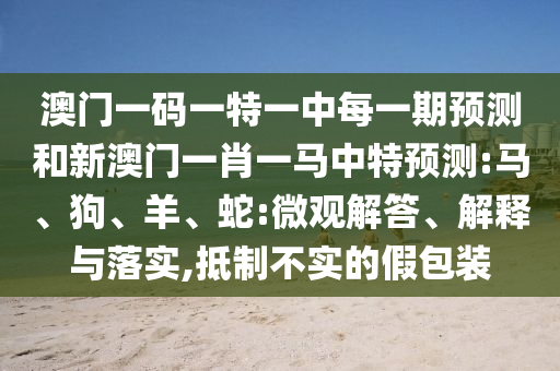澳門一碼一特一中每一期預(yù)測和新澳門一肖一馬中特預(yù)測:馬、狗、羊、蛇:微觀解答、解釋與落實(shí),抵制不實(shí)的假包裝