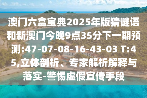澳門六盒寶典2025年版猜謎語和新澳門今晚9點35分下一期預測:47-07-08-16-43-03 T:45,立體剖析、專家解析解釋與落實-警惕虛假宣傳手段