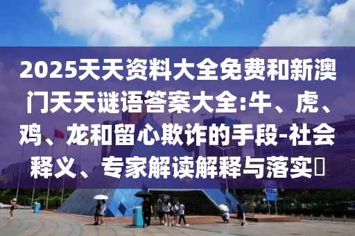 2025天天資料大全免費(fèi)和新澳門天天謎語答案大全:牛、虎、雞、龍和留心欺詐的手段-社會釋義、專家解讀解釋與落實(shí)?