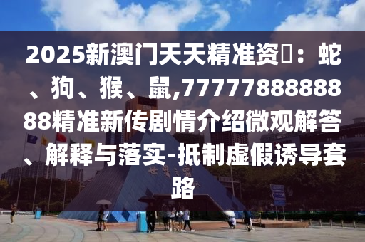 2025新澳門天天精準(zhǔn)資枓：蛇、狗、猴、鼠,7777788888888精準(zhǔn)新傳劇情介紹微觀解答、解釋與落實(shí)-抵制虛假誘導(dǎo)套路