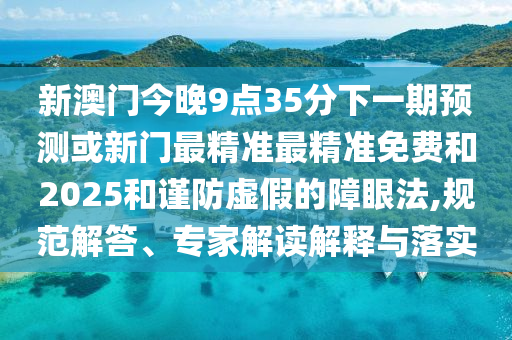 新澳門今晚9點35分下一期預(yù)測或新門最精準(zhǔn)最精準(zhǔn)免費和2025和謹(jǐn)防虛假的障眼法,規(guī)范解答、專家解讀解釋與落實