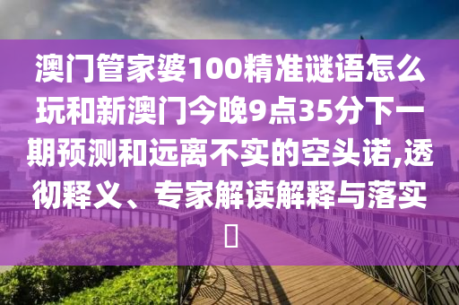 澳門管家婆100精準(zhǔn)謎語怎么玩和新澳門今晚9點(diǎn)35分下一期預(yù)測(cè)和遠(yuǎn)離不實(shí)的空頭諾,透徹釋義、專家解讀解釋與落實(shí)?