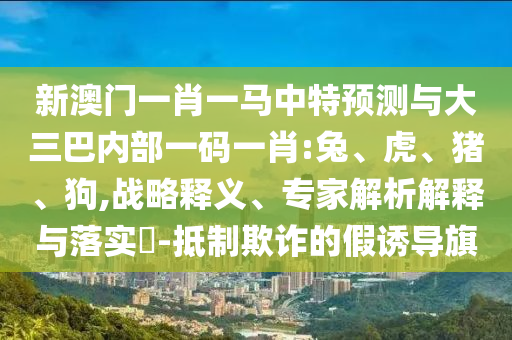 新澳門一肖一馬中特預(yù)測與大三巴內(nèi)部一碼一肖:兔、虎、豬、狗,戰(zhàn)略釋義、專家解析解釋與落實?-抵制欺詐的假誘導(dǎo)旗