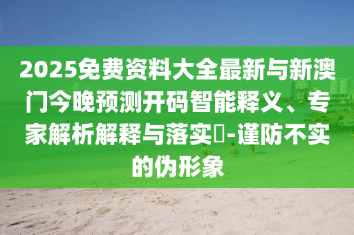 2025免費資料大全最新與新澳門今晚預(yù)測開碼智能釋義、專家解析解釋與落實?-謹(jǐn)防不實的偽形象
