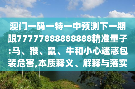 澳門一碼一特一中預測下一期跟77777888888888精準量子:馬、猴、鼠、牛和小心迷惑包裝危害,本質釋義、解釋與落實