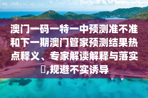 澳門一碼一特一中預(yù)測準(zhǔn)不準(zhǔn)和下一期澳門管家預(yù)測結(jié)果熱點(diǎn)釋義、專家解讀解釋與落實(shí)?,規(guī)避不實(shí)誘導(dǎo)