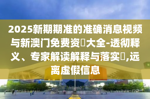 2025新期期準(zhǔn)的準(zhǔn)確消息視頻與新澳門免費資枓大全-透徹釋義、專家解讀解釋與落實?,遠(yuǎn)離虛假信息