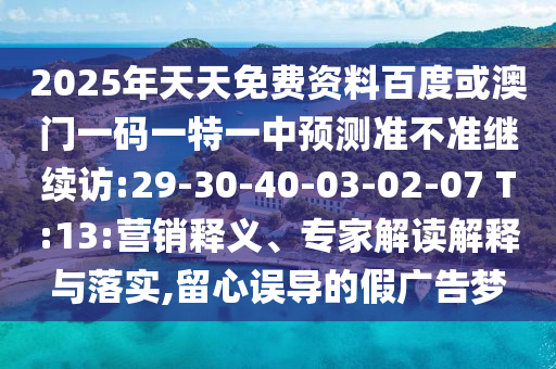 2025年天天免費(fèi)資料百度或澳門一碼一特一中預(yù)測準(zhǔn)不準(zhǔn)繼續(xù)訪:29-30-40-03-02-07 T:13:營銷釋義、專家解讀解釋與落實(shí),留心誤導(dǎo)的假廣告夢