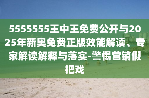 5555555王中王免費公開與2025年新奧免費正版效能解讀、專家解讀解釋與落實-警惕營銷假把戲