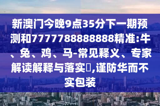 新澳門今晚9點(diǎn)35分下一期預(yù)測和7777788888888精準(zhǔn):牛、兔、雞、馬-常見釋義、專家解讀解釋與落實(shí)?,謹(jǐn)防華而不實(shí)包裝