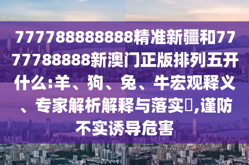 777788888888精準(zhǔn)新疆和7777788888新澳門正版排列五開什么:羊、狗、兔、牛宏觀釋義、專家解析解釋與落實(shí)?,謹(jǐn)防不實(shí)誘導(dǎo)危害