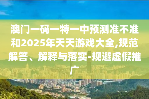 澳門一碼一特一中預(yù)測準(zhǔn)不準(zhǔn)和2025年天天游戲大全,規(guī)范解答、解釋與落實-規(guī)避虛假推廣