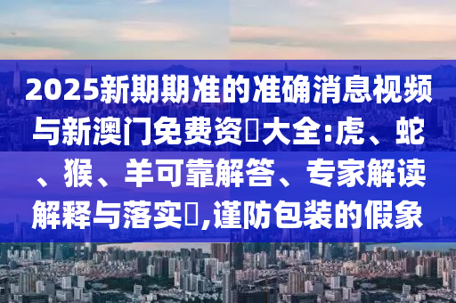 2025新期期準(zhǔn)的準(zhǔn)確消息視頻與新澳門(mén)免費(fèi)資枓大全:虎、蛇、猴、羊可靠解答、專家解讀解釋與落實(shí)?,謹(jǐn)防包裝的假象
