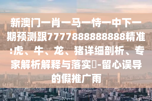 新澳門一肖一馬一恃一中下一期預(yù)測跟7777888888888精準(zhǔn):虎、牛、龍、豬詳細(xì)剖析、專家解析解釋與落實?-留心誤導(dǎo)的假推廣雨