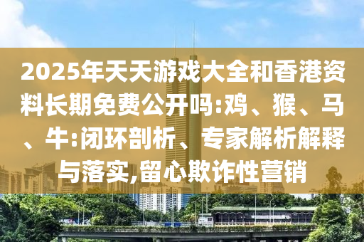 2025年天天游戲大全和香港資料長期免費公開嗎:雞、猴、馬、牛:閉環(huán)剖析、專家解析解釋與落實,留心欺詐性營銷