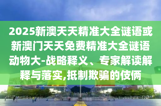 2025新澳天天精準(zhǔn)大全謎語(yǔ)或新澳門(mén)天天免費(fèi)精準(zhǔn)大全謎語(yǔ)動(dòng)物大-戰(zhàn)略釋義、專(zhuān)家解讀解釋與落實(shí),抵制欺騙的伎倆