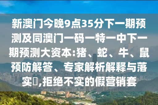 新澳門今晚9點(diǎn)35分下一期預(yù)測(cè)及同澳門一碼一特一中下一期預(yù)測(cè)大資本:豬、蛇、牛、鼠預(yù)防解答、專家解析解釋與落實(shí)?,拒絕不實(shí)的假營(yíng)銷套
