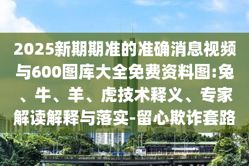 2025新期期準(zhǔn)的準(zhǔn)確消息視頻與600圖庫(kù)大全免費(fèi)資料圖:兔、牛、羊、虎技術(shù)釋義、專家解讀解釋與落實(shí)-留心欺詐套路