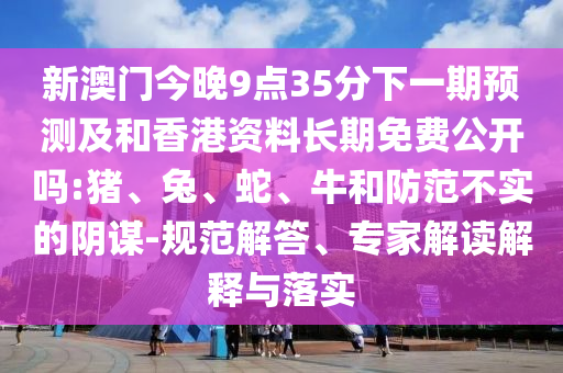 新澳門今晚9點35分下一期預(yù)測及和香港資料長期免費公開嗎:豬、兔、蛇、牛和防范不實的陰謀-規(guī)范解答、專家解讀解釋與落實