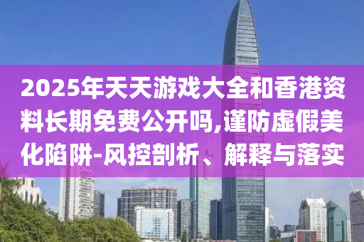 2025年天天游戲大全和香港資料長期免費公開嗎,謹防虛假美化陷阱-風控剖析、解釋與落實