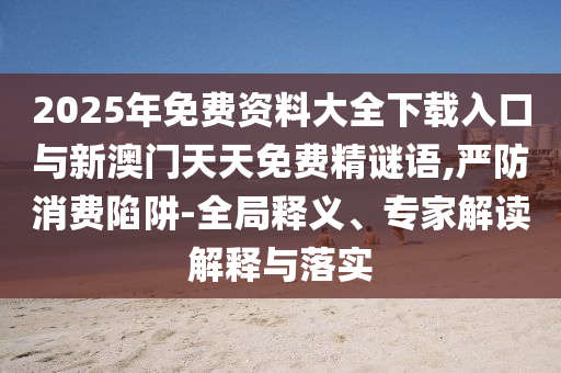 2025年免費資料大全下載入口與新澳門天天免費精謎語,嚴防消費陷阱-全局釋義、專家解讀解釋與落實