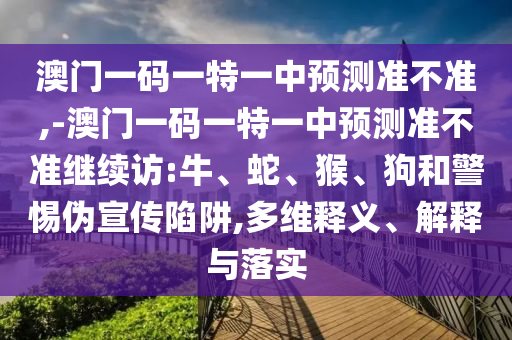 澳門一碼一特一中預(yù)測準不準,-澳門一碼一特一中預(yù)測準不準繼續(xù)訪:牛、蛇、猴、狗和警惕偽宣傳陷阱,多維釋義、解釋與落實