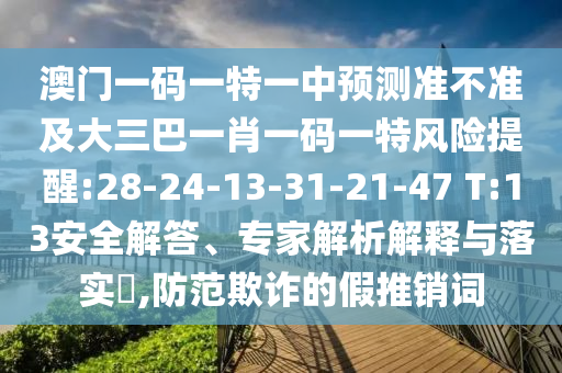 澳門一碼一特一中預(yù)測(cè)準(zhǔn)不準(zhǔn)及大三巴一肖一碼一特風(fēng)險(xiǎn)提醒:28-24-13-31-21-47 T:13安全解答、專家解析解釋與落實(shí)?,防范欺詐的假推銷詞