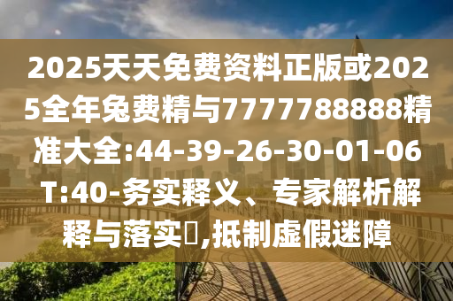 2025天天免費(fèi)資料正版或2025全年兔費(fèi)精與7777788888精準(zhǔn)大全:44-39-26-30-01-06 T:40-務(wù)實(shí)釋義、專家解析解釋與落實(shí)?,抵制虛假迷障