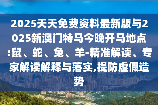 2025天天免費(fèi)資料最新版與2025新澳門特馬今晚開馬地點:鼠、蛇、兔、羊-精準(zhǔn)解讀、專家解讀解釋與落實,提防虛假造勢