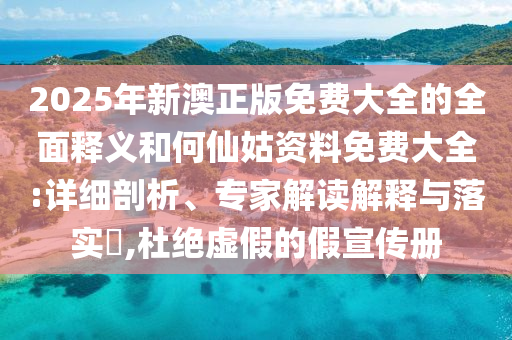 2025年新澳正版免費大全的全面釋義和何仙姑資料免費大全:詳細剖析、專家解讀解釋與落實?,杜絕虛假的假宣傳冊