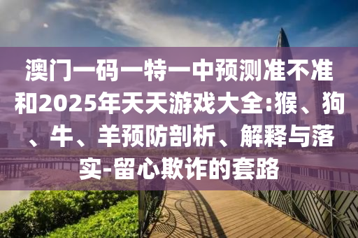澳門一碼一特一中預(yù)測準(zhǔn)不準(zhǔn)和2025年天天游戲大全:猴、狗、牛、羊預(yù)防剖析、解釋與落實-留心欺詐的套路