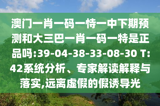澳門一肖一碼一恃一中下期預(yù)測(cè)和大三巴一肖一碼一特是正品嗎:39-04-38-33-08-30 T:42系統(tǒng)分析、專家解讀解釋與落實(shí),遠(yuǎn)離虛假的假誘導(dǎo)光