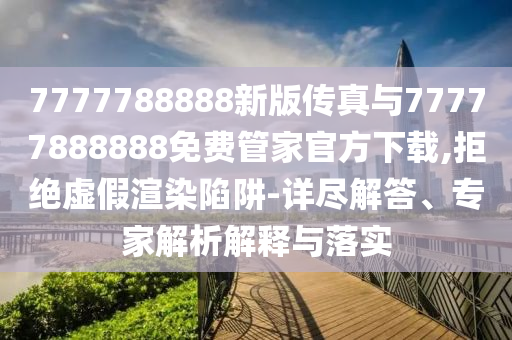 7777788888新版?zhèn)髡媾c77777888888免費管家官方下載,拒絕虛假渲染陷阱-詳盡解答、專家解析解釋與落實