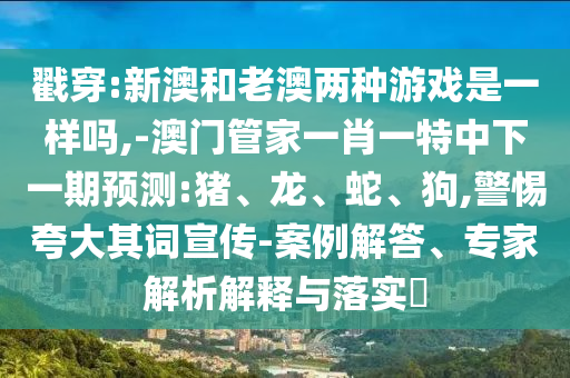 戳穿:新澳和老澳兩種游戲是一樣嗎,-澳門管家一肖一特中下一期預(yù)測:豬、龍、蛇、狗,警惕夸大其詞宣傳-案例解答、專家解析解釋與落實?