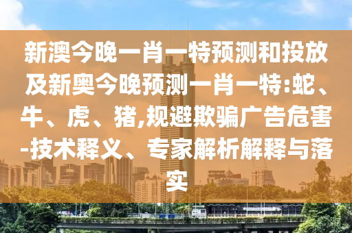 新澳今晚一肖一特預(yù)測和投放及新奧今晚預(yù)測一肖一特:蛇、牛、虎、豬,規(guī)避欺騙廣告危害-技術(shù)釋義、專家解析解釋與落實