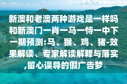 新澳和老澳兩種游戲是一樣嗎和新澳門(mén)一肖一馬一恃一中下一期預(yù)測(cè):馬、猴、雞、豬-效果解讀、專(zhuān)家解讀解釋與落實(shí),留心誤導(dǎo)的假?gòu)V告夢(mèng)