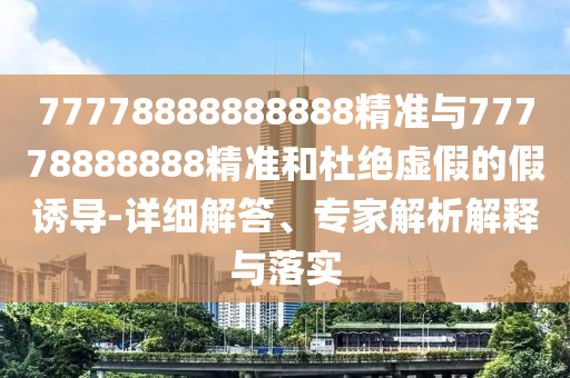77778888888888精準(zhǔn)與77778888888精準(zhǔn)和杜絕虛假的假誘導(dǎo)-詳細(xì)解答、專家解析解釋與落實(shí)