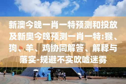 新澳今晚一肖一特預(yù)測和投放及新奧今晚預(yù)測一肖一特:猴、狗、羊、雞協(xié)同解答、解釋與落實-規(guī)避不實吹噓迷霧