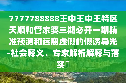 7777788888王中王中王特區(qū)天順和管家婆三期必開(kāi)一期精準(zhǔn)預(yù)測(cè)和遠(yuǎn)離虛假的假誘導(dǎo)光-社會(huì)釋義、專(zhuān)家解析解釋與落實(shí)?