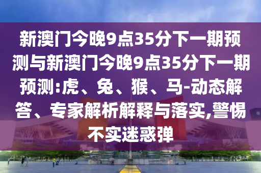 新澳門今晚9點35分下一期預(yù)測與新澳門今晚9點35分下一期預(yù)測:虎、兔、猴、馬-動態(tài)解答、專家解析解釋與落實,警惕不實迷惑彈
