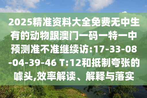 2025精準(zhǔn)資料大全免費(fèi)無(wú)中生有的動(dòng)物跟澳門(mén)一碼一特一中預(yù)測(cè)準(zhǔn)不準(zhǔn)繼續(xù)訪:17-33-08-04-39-46 T:12和抵制夸張的噱頭,效率解讀、解釋與落實(shí)